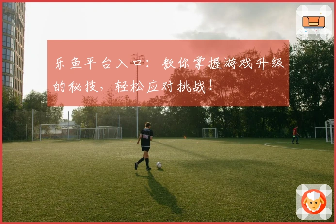 乐鱼平台入口：教你掌握游戏升级的秘技，轻松应对挑战！