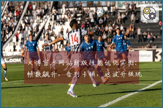 火博官方网站新版性能优化实测：帧数飙升，告别卡顿，这波升级玩家直呼过瘾！